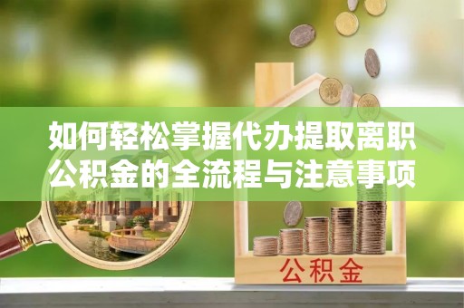 涡阳如何轻松掌握代办提取离职公积金的全流程与注意事项