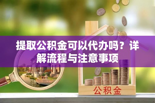 涡阳提取公积金可以代办吗？详解流程与注意事项