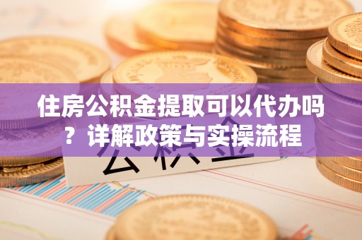 涡阳住房公积金提取可以代办吗？详解政策与实操流程