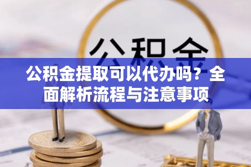 涡阳公积金提取可以代办吗？全面解析流程与注意事项