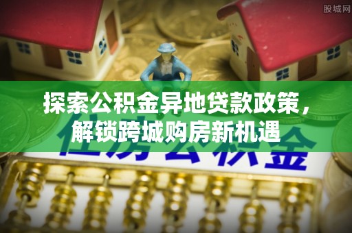 涡阳探索公积金异地贷款政策，解锁跨城购房新机遇