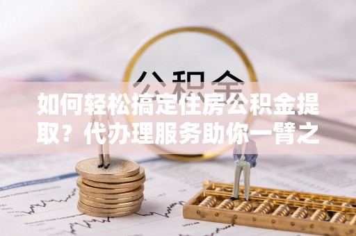 涡阳如何轻松搞定住房公积金提取？代办理服务助你一臂之力
