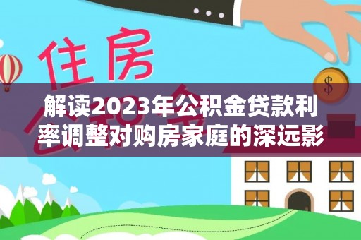 涡阳解读2023年公积金贷款利率调整对购房家庭的深远影响