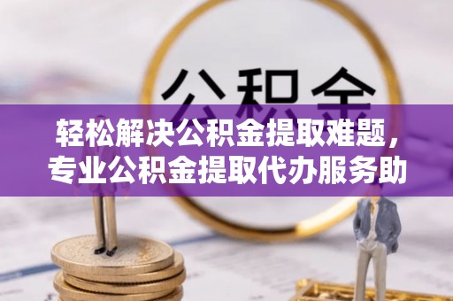 涡阳轻松解决公积金提取难题，专业公积金提取代办服务助您无忧