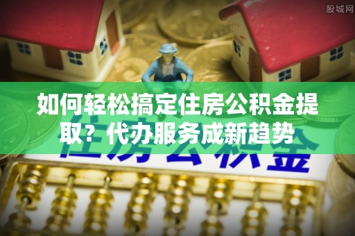 涡阳如何轻松搞定住房公积金提取？代办服务成新趋势