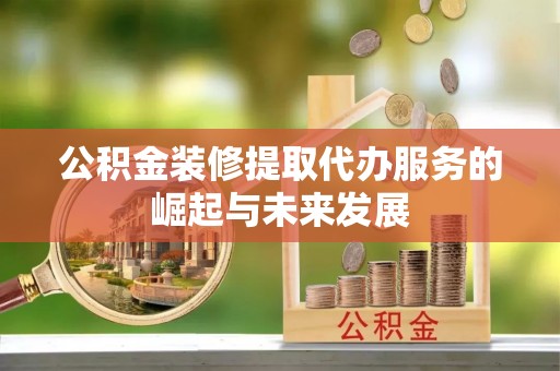 涡阳公积金装修提取代办服务的崛起与未来发展