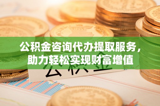 涡阳公积金咨询代办提取服务，助力轻松实现财富增值