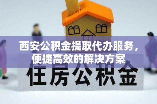 涡阳西安公积金提取代办服务，便捷高效的解决方案