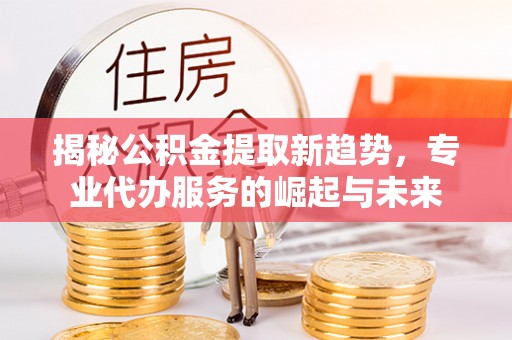 涡阳揭秘公积金提取新趋势，专业代办服务的崛起与未来