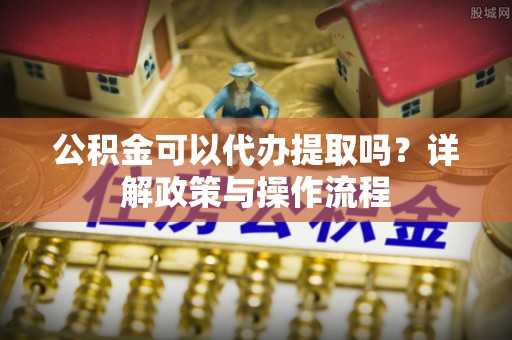 涡阳公积金可以代办提取吗？详解政策与操作流程