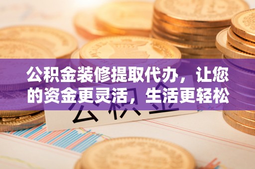 涡阳公积金装修提取代办，让您的资金更灵活，生活更轻松