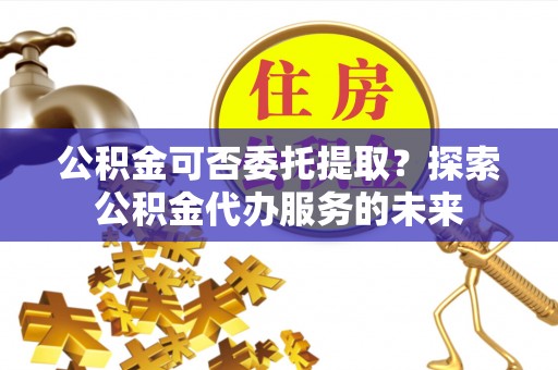 涡阳公积金可否委托提取？探索公积金代办服务的未来