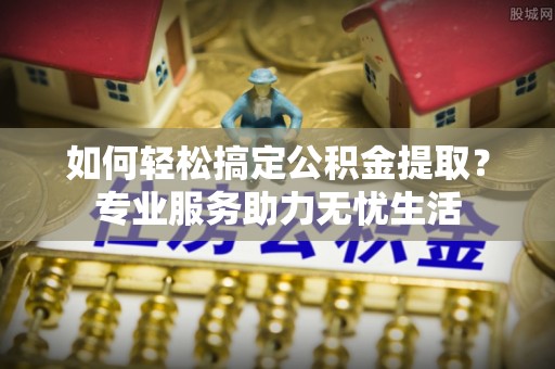 涡阳如何轻松搞定公积金提取？专业服务助力无忧生活