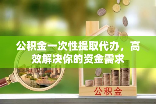 涡阳公积金一次性提取代办，高效解决你的资金需求