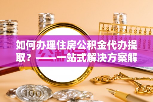 涡阳如何办理住房公积金代办提取？——一站式解决方案解析