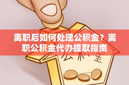 涡阳离职后如何处理公积金？离职公积金代办提取指南