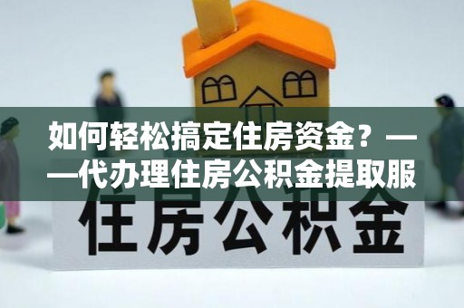 涡阳如何轻松搞定住房资金？——代办理住房公积金提取服务全解析