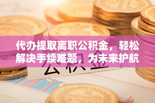 涡阳代办提取离职公积金，轻松解决手续难题，为未来护航